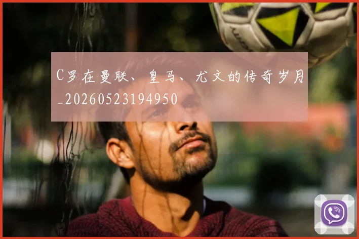 C罗在曼联、皇马、尤文的传奇岁月_20260523194950