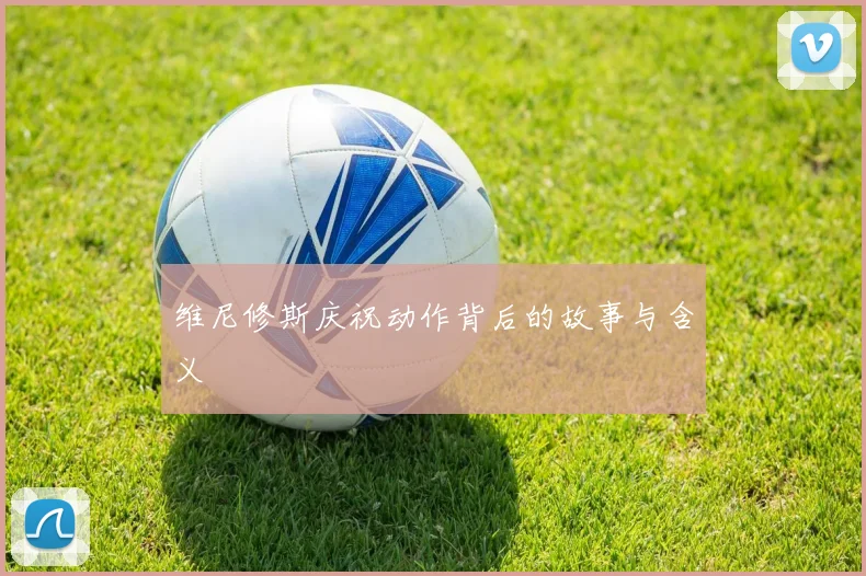 维尼修斯庆祝动作背后的故事与含义