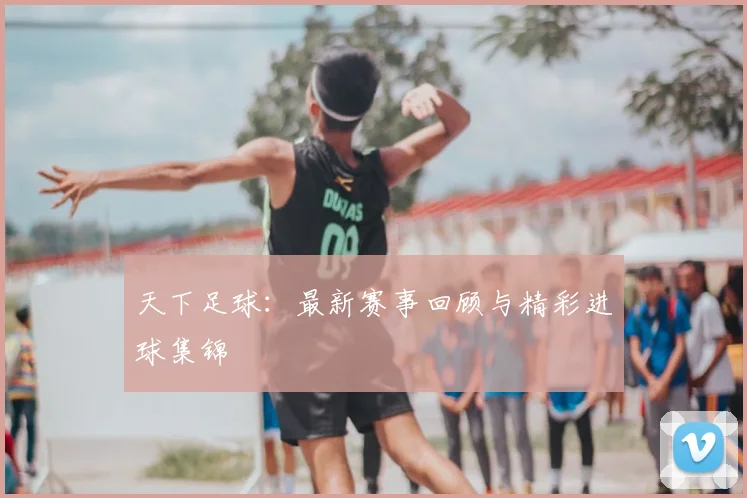 天下足球：最新赛事回顾与精彩进球集锦