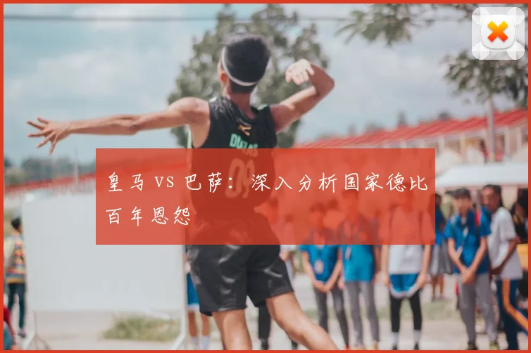 皇马 vs 巴萨：深入分析国家德比百年恩怨