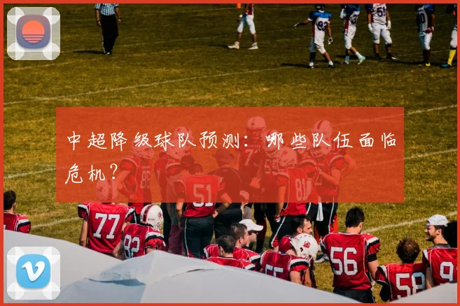 中超降级球队预测：哪些队伍面临危机？