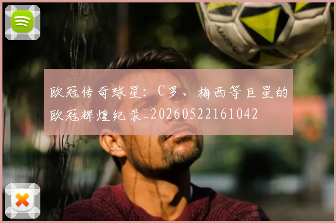 欧冠传奇球星：C罗、梅西等巨星的欧冠辉煌纪录_20260522161042