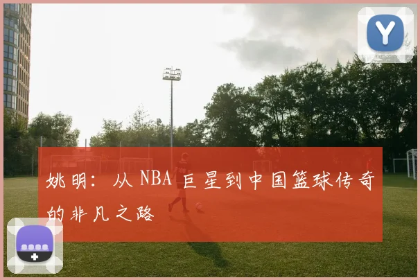 姚明：从 NBA 巨星到中国篮球传奇的非凡之路