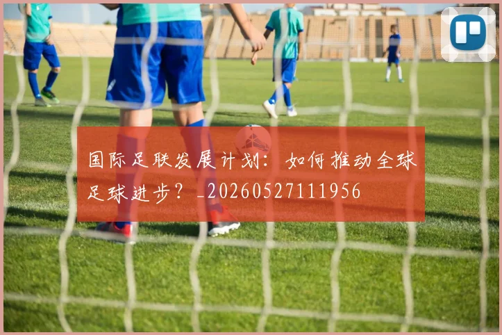 国际足联发展计划：如何推动全球足球进步？_20260527111956