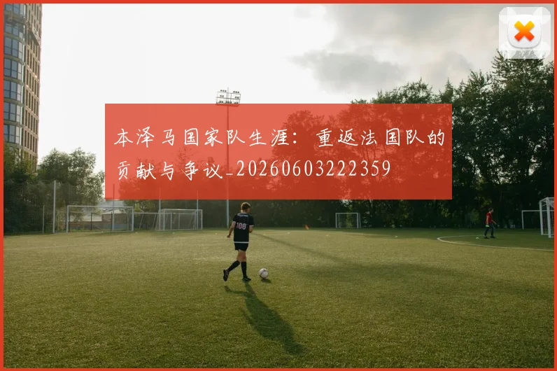 本泽马国家队生涯：重返法国队的贡献与争议_20260603222359