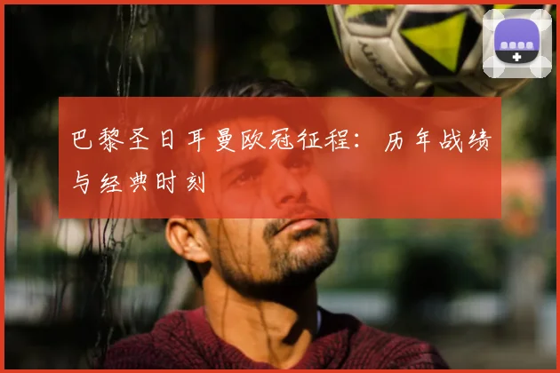 巴黎圣日耳曼欧冠征程：历年战绩与经典时刻
