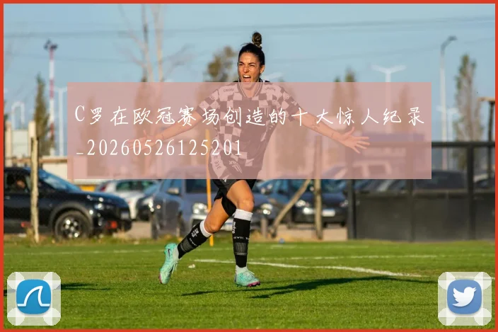 C罗在欧冠赛场创造的十大惊人纪录_20260526125201