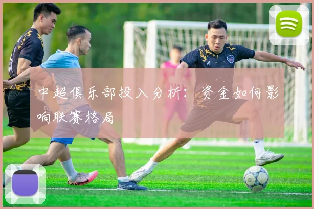 中超俱乐部投入分析：资金如何影响联赛格局
