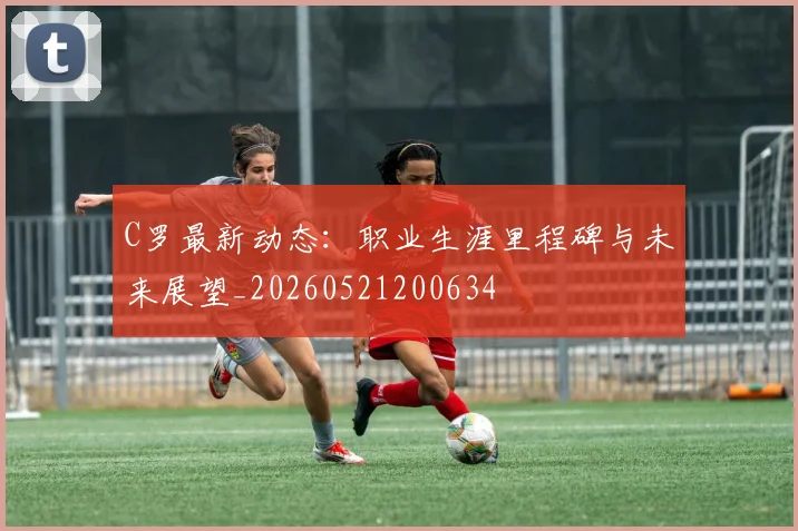 C罗最新动态：职业生涯里程碑与未来展望_20260521200634