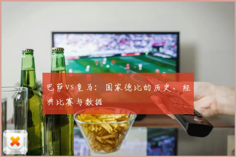 巴萨vs皇马：国家德比的历史、经典比赛与数据