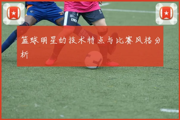 篮球明星的技术特点与比赛风格分析