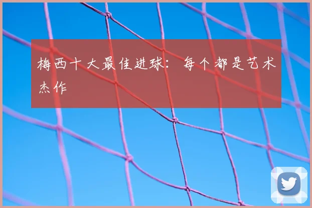 梅西十大最佳进球：每个都是艺术杰作