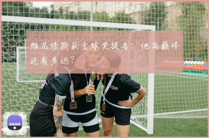 维尼修斯获金球奖提名：他离巅峰还有多远？