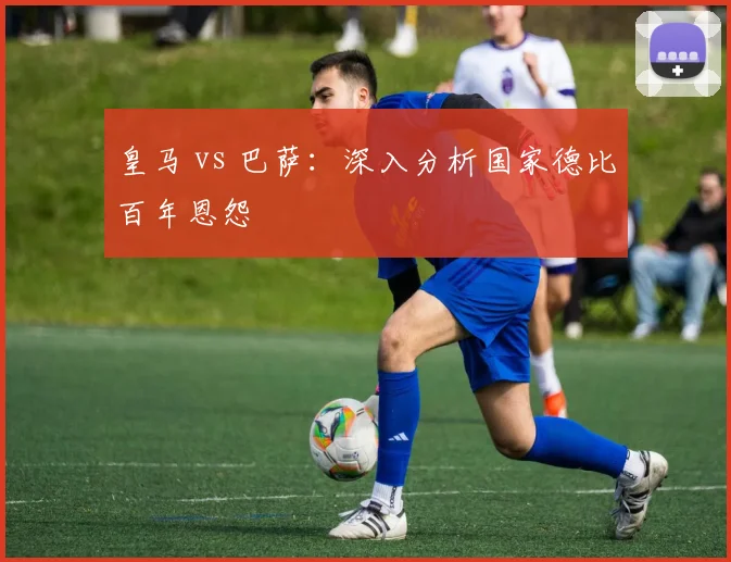 皇马 vs 巴萨：深入分析国家德比百年恩怨