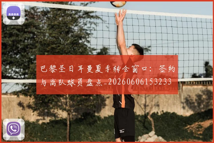 巴黎圣日耳曼夏季转会窗口：签约与离队球员盘点_20260606153233