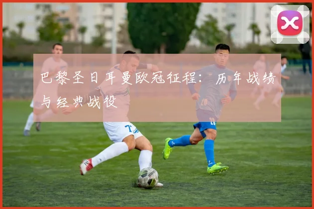 巴黎圣日耳曼欧冠征程：历年战绩与经典战役